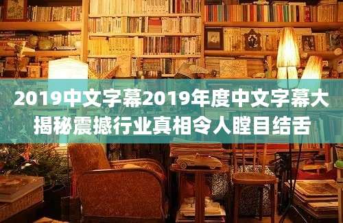 2019中文字幕2019年度中文字幕大揭秘震撼行业真相令人瞠目结舌